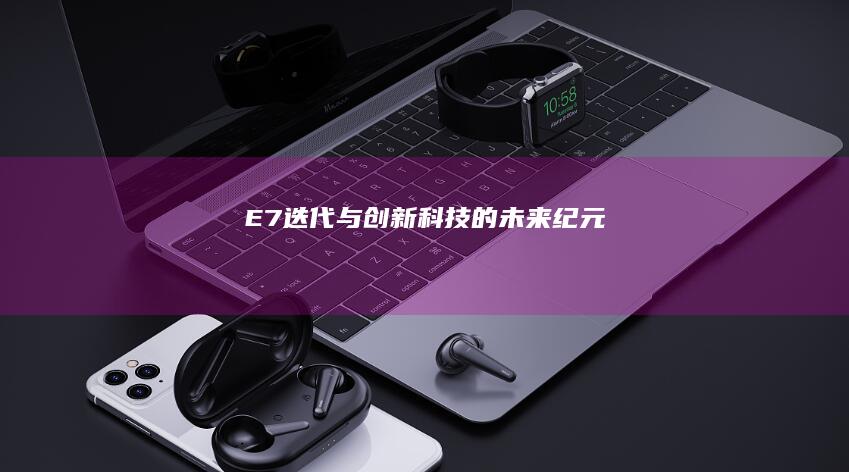 E7：迭代与创新科技的未来纪元